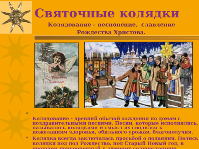 Святочные колядки Колядование – песнопение, славление Рождества Христова.   Колядование - древний обычай хождения по домам с поздравительными песнями. Песни, которые исполнялись, назывались колядками и смысл их сводился к пожеланиям здоровья, обильного урожая, благополучия. Колядка всегда заключалась просьбой о подаянии. Пелись колядки под под Рождество, под Старый Новый год, в прошлом приуроченный к зимнему солнцестоянию. 