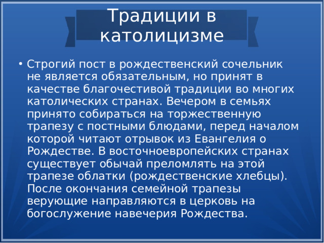 Традиции в католицизме Строгий пост в рождественский сочельник не является обязательным, но принят в качестве благочестивой традиции во многих католических странах. Вечером в семьях принято собираться на торжественную трапезу с постными блюдами, перед началом которой читают отрывок из Евангелия о Рождестве. В восточноевропейских странах существует обычай преломлять на этой трапезе облатки (рождественские хлебцы). После окончания семейной трапезы верующие направляются в церковь на богослужение навечерия Рождества.  