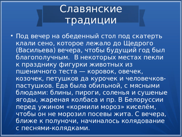 Славянские традиции Под вечер на обеденный стол под скатерть клали сено, которое лежало до Щедрого (Васильева) вечера, чтобы будущий год был благополучным. В некоторых местах пекли к празднику фигурки животных из пшеничного теста — коровок, овечек, козочек, петушков да курочек и человечков-пастушков. Еда была обильной, с мясными блюдами: блины, пироги, соленья и сушеные ягоды, жареная колбаса и пр. В Белоруссии перед ужином «кормили мороз» киселём, чтобы он не морозил посевы жита. С вечера, ближе к полуночи, начиналось колядование с песнями-колядками.  