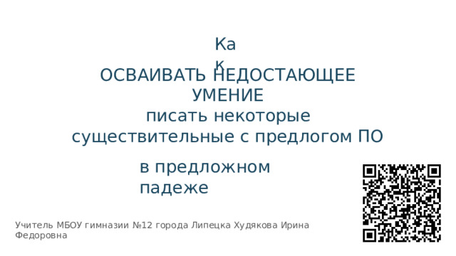 Как ОСВАИВАТЬ  НЕДОСТАЮЩЕЕ  УМЕНИЕ  писать  некоторые  существительные с  предлогом  ПО в  предложном  падеже Учитель  МБОУ  гимназии  №12  города  Липецка Худякова Ирина  Федоровна 