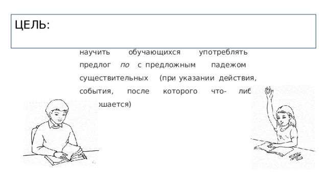 ЦЕЛЬ: научить  обучающихся  употреблять  предлог  по  с предложным  падежом  существительных  (при указании  действия,  события,  после  которого  что- либо  совершается) 