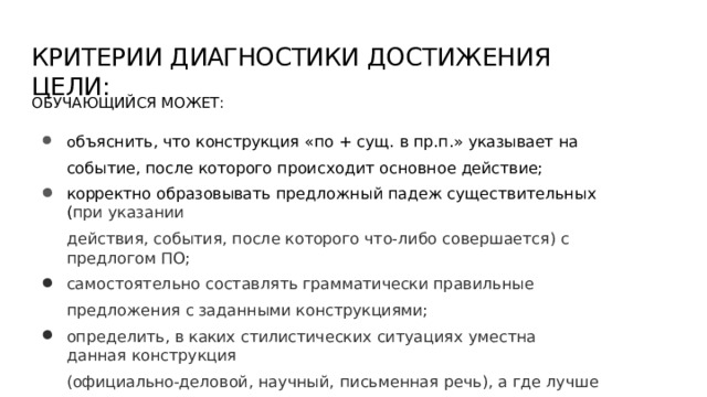КРИТЕРИИ  ДИАГНОСТИКИ  ДОСТИЖЕНИЯ  ЦЕЛИ: ОБУЧАЮЩИЙСЯ  МОЖЕТ: о бъяснить,  что  конструкция  «по  +  сущ.  в  пр.п.»  указывает  на  событие,  после которого  происходит  основное  действие; корректно  образовывать  предложный  падеж  существительных  ( при  указании действия,  события,  после  которого  что- либо  совершается)  с  предлогом  ПО; самостоятельно  составлять  грамматически  правильные  предложения  с заданными  конструкциями; определить,  в  каких  стилистических ситуациях  уместна  данная  конструкция (официально- деловой,  научный,  письменная  речь),  а  где  лучше  использовать синонимичный  вариант  с  производным  предлогом  ПОСЛЕ 