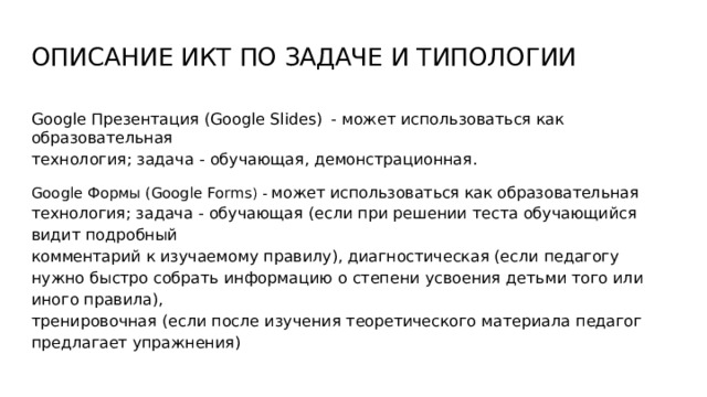 ОПИСАНИЕ  ИКТ  ПО  ЗАДАЧЕ  И  ТИПОЛОГИИ Google  Презентация  (Google  Slides)  -  может  использоваться  как образовательная технология;  задача  -  обучающая,  демонстрационная. Google  Формы  (Google  Forms )  -  может  использоваться  как  образовательная  технология; задача  -  обучающая  (если  при  решении  теста  обучающийся  видит  подробный комментарий  к  изучаемому  правилу),  диагностическая  (если  педагогу  нужно  быстро собрать  информацию  о  степени  усвоения  детьми  того  или  иного  правила), тренировочная  (если  после  изучения  теоретического  материала  педагог  предлагает упражнения) 