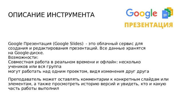 ОПИСАНИЕ  ИНСТРУМЕНТА Google  Презентация (Google  Slides)  -  это  облачный сервис  для  создания  и редактирования  презентаций.  Все  данные  хранятся  на  Google-диске. Возможности: Совместная  работа  в  реальном  времени  и  офлайн:  несколько  учеников  или  вся  группа могут  работать  над  одним  проектом,  видя  изменения  друг  друга Преподаватель  может  оставлять  комментарии к  конкретным слайдам  или  элементам, а  также  просмотреть  историю  версий  и  увидеть,  кто  и  какую  часть  работы  выполнил 