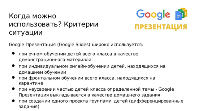 Когда  можно  использовать? Критерии  ситуации Google  Презентация  (Google  Slides)  широко  используется: при  очном  обучении  детей  всего  класса  в  качестве  демонстрационного материала при  индивидуальном онлайн- обучении  детей,  находящихся  на  домашнем обучении при  фронтальном  обучении  всего  класса,  находящихся  на  карантине при  неусвоении  частью  детей  класса  определенной  темы  -  Google  Презентация выкладывается  в  качестве  домашнего  задания при  создании  одного  проекта  группами  детей  (дифференцированные  задания) 