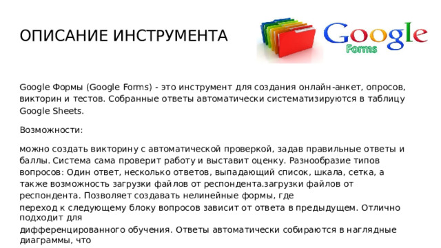 ОПИСАНИЕ  ИНСТРУМЕНТА Google  Формы  (Google  Forms)  -  это  инструмент  для создания  онлайн- анкет,  опросов,  викторин  и тестов.  Собранные  ответы автоматически  систематизируются  в  таблицу  Google  Sheets. Возможности: можно  создать  викторину  с  автоматической  проверкой,  задав  правильные  ответы  и баллы. Система  сама  проверит  работу  и  выставит  оценку. Разнообразие  типов  вопросов:  Один  ответ, несколько  ответов,  выпадающий  список,  шкала,  сетка,  а также  возможность  загрузки  файлов  от респондента.загрузки  файлов  от  респондента.  Позволяет  создавать  нелинейные  формы,  где переход  к  следующему  блоку  вопросов  зависит  от  ответа  в  предыдущем.  Отлично  подходит  для дифференцированного  обучения.  Ответы автоматически  собираются  в  наглядные диаграммы,  что удобно  для  быстрого  анализа  результатов  опроса.  Есть  готовые  шаблоны  для  отзывов,  опросов  и тестов.  Можно  менять  дизайн,  добавлять  изображения  и  видео. 