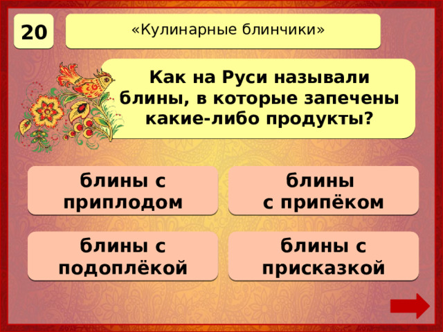 20 «Кулинарные блинчики» Как на Руси называли блины, в которые запечены какие-либо продукты? блины Верно! 20 баллов блины с приплодом 0 баллов с припёком 0 баллов блины с подоплёкой 0 баллов блины с присказкой 