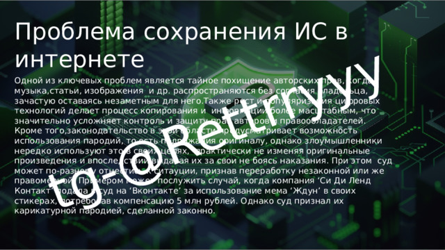 tg-@Rettrryyy Проблема сохранения ИС в интернете Одной из ключевых проблем является тайное похищение авторских прав, когда музыка,статьи, изображения и др. распространяются без согласия владельца, зачастую оставаясь незаметным для него.Также рост и популяризация цифровых технологий делает процесс копирования и информации более масштабным, что значительно усложняет контроль и защиту прав авторов и правообладателей. Кроме того,законодательство в этой области предусматривает возможность использования пародий, то есть подражания оригиналу, однако злоумышленники нередко используют это в своих целях, практически не изменяя оригинальные произведения и впоследствии выдавая их за свои не боясь наказания. При этом суд может по-разному отнестись к ситауции, признав переработку незаконной или же правомерной. Примером может послужить случай, когда компания ‘Си Ди Ленд Контакт’ подала в суд на ‘Вконтакте’ за использование мема ‘Ждун’ в своих стикерах, потребовав компенсацию 5 млн рублей. Однако суд признал их карикатурной пародией, сделанной законно. 