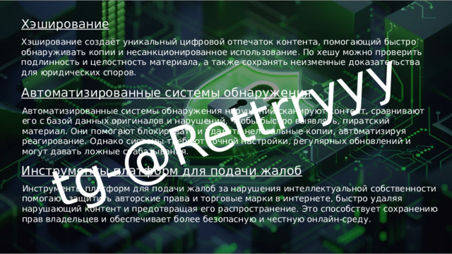tg-@Rettrryyy Хэширование Хэширование создаёт уникальный цифровой отпечаток контента, помогающий быстро обнаруживать копии и несанкционированное использование. По хешу можно проверить подлинность и целостность материала, а также сохранять неизменные доказательства для юридических споров. Автоматизированные системы обнаружения Автоматизированные системы обнаружения нарушений сканируют контент, сравнивают его с базой данных оригиналов и нарушений, чтобы быстро выявлять, пиратский материал. Они помогают блокировать и удалять нелегальные копии, автоматизируя реагирование. Однако системы требуют точной настройки, регулярных обновлений и могут давать ложные срабатывания. Инструменты платформ для подачи жалоб Инструменты платформ для подачи жалоб за нарушения интеллектуальной собственности помогают защитить авторские права и торговые марки в интернете, быстро удаляя нарушающий контент и предотвращая его распространение. Это способствует сохранению прав владельцев и обеспечивает более безопасную и честную онлайн-среду. 