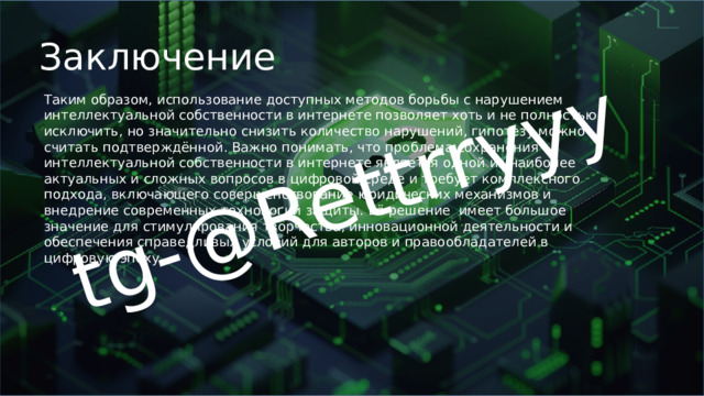 tg-@Rettrryyy Заключение Таким образом, использование доступных методов борьбы с нарушением интеллектуальной собственности в интернете позволяет хоть и не полностью исключить, но значительно снизить количество нарушений, гипотезу можно считать подтверждённой. Важно понимать, что проблема сохранения интеллектуальной собственности в интернете является одной из наиболее актуальных и сложных вопросов в цифровой среде и требует комплексного подхода, включающего совершенствование юридических механизмов и внедрение современных технологий защиты. Её решение имеет большое значение для стимулирования творчества, инновационной деятельности и обеспечения справедливых условий для авторов и правообладателей в цифровую эпоху. 