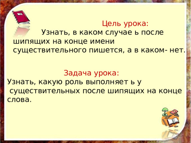  Цель урока:  Узнать, в каком случае ь после шипящих на конце имени существительного пишется, а в каком- нет.  Задача урока: Узнать, какую роль выполняет ь у  существительных после шипящих на конце слова. 