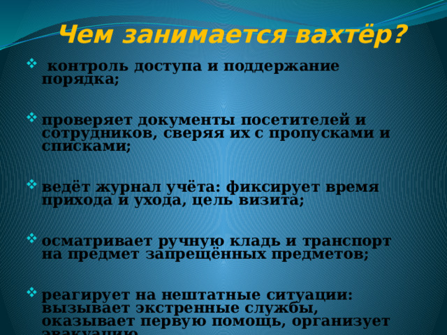 Чем занимается вахтёр?   контроль доступа и поддержание порядка;  проверяет документы посетителей и сотрудников, сверяя их с пропусками и списками;  ведёт журнал учёта: фиксирует время прихода и ухода, цель визита;  осматривает ручную кладь и транспорт на предмет запрещённых предметов;  реагирует на нештатные ситуации: вызывает экстренные службы, оказывает первую помощь, организует эвакуацию.  