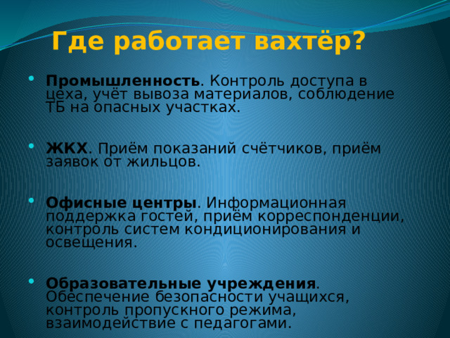 Где работает вахтёр?    Промышленность . Контроль доступа в цеха, учёт вывоза материалов, соблюдение ТБ на опасных участках. ЖКХ . Приём показаний счётчиков, приём заявок от жильцов. Офисные центры . Информационная поддержка гостей, приём корреспонденции, контроль систем кондиционирования и освещения. Образовательные учреждения . Обеспечение безопасности учащихся, контроль пропускного режима, взаимодействие с педагогами.  