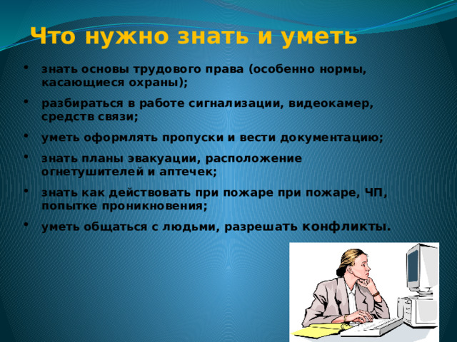    Что нужно знать и уметь  знать основы трудового права (особенно нормы, касающиеся охраны); разбираться в работе сигнализации, видеокамер, средств связи; уметь оформлять пропуски и вести документацию; знать планы эвакуации, расположение огнетушителей и аптечек; знать как действовать при пожаре при пожаре, ЧП, попытке проникновения; уметь общаться с людьми, разреша ть конфликты. 