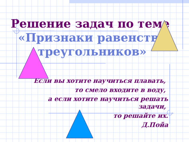 Решение задач по теме  «Признаки равенства треугольников»   Если вы хотите научиться плавать, то смело входите в воду, а если хотите научиться решать задачи, то решайте их.  Д.Пойа  