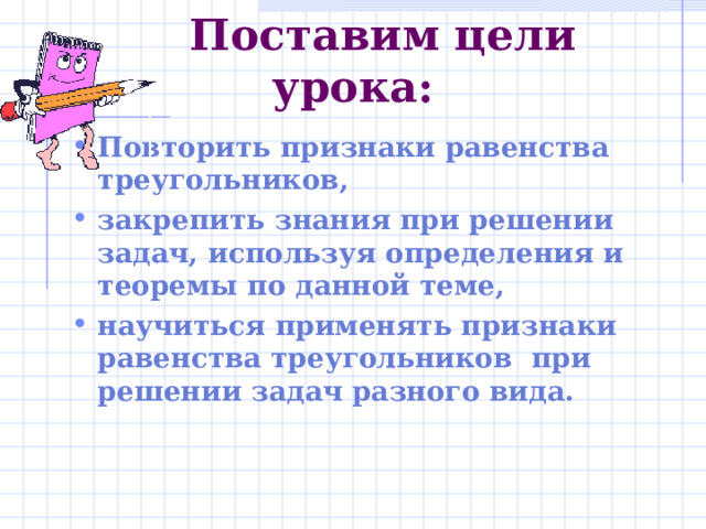  Поставим цели урока: Повторить признаки равенства треугольников, закрепить знания при решении задач, используя определения и теоремы по данной теме, научиться применять признаки равенства треугольников при решении задач разного вида.  