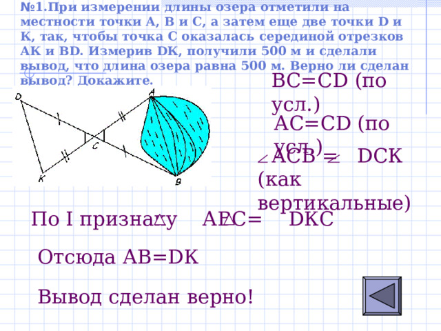 № 1.При измерении длины озера отметили на местности точки А, В и С, а затем еще две точки D и К, так, чтобы точка С оказалась серединой отрезков АК и В D . Измерив D К, получили 500 м и сделали вывод, что длина озера равна 500 м. Верно ли сделан вывод? Докажите.   B С = С D ( по усл.) АС = С D ( по усл.)  АСВ =  D СК (как вертикальные) По I признаку АВС= D КС    Отсюда А B=D К Вывод сделан верно! 
