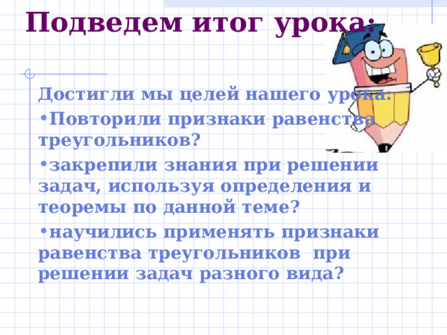 Подведем итог урока :   Достигли мы целей нашего урока : Повторили признаки равенства треугольников ? закрепили знания при решении задач, используя определения и теоремы по данной теме ? научились применять признаки равенства треугольников при решении задач разного вида ? 