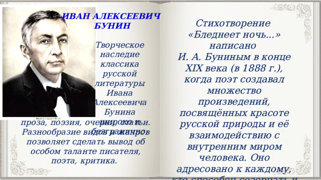 ИВАН АЛЕКСЕЕВИЧ БУНИН Стихотворение «Бледнеет ночь...» написано И. А. Буниным в конце XIX века (в 1888 г.), когда поэт создавал множество произведений, посвящённых красоте русской природы и её взаимодействию с внутренним миром человека. Оно адресовано к каждому, кто способен созерцать и чувствовать природу в её тончайших проявлениях. Творческое наследие классика русской литературы Ивана Алексеевича Бунина широко и безгранично: проза, поэзия, очерки, статьи. Разнообразие видов и жанров позволяет сделать вывод об особом таланте писателя, поэта, критика. 