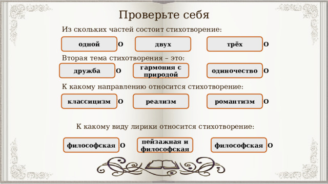 Проверьте себя Из скольких частей состоит стихотворение: НЕПРАВИЛЬНО трёх НЕПРАВИЛЬНО двух ПРАВИЛЬНО одной Вторая тема стихотворения – это: НЕПРАВИЛЬНО дружба ПРАВИЛЬНО гармония с природой НЕПРАВИЛЬНО одиночество К какому направлению относится стихотворение: НЕПРАВИЛЬНО классицизм романтизм НЕПРАВИЛЬНО реализм ПРАВИЛЬНО К какому виду лирики относится стихотворение: НЕПРАВИЛЬНО философская ПРАВИЛЬНО пейзажная и философская философская НЕПРАВИЛЬНО 