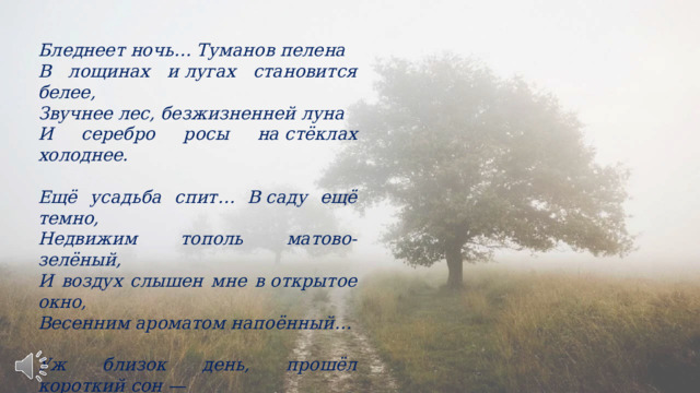 Бледнеет ночь… Туманов пелена В лощинах и лугах становится белее, Звучнее лес, безжизненней луна И серебро росы на стёклах холоднее.  Ещё усадьба спит… В саду ещё темно, Недвижим тополь матово-зелёный, И воздух слышен мне в открытое окно, Весенним ароматом напоённый…  Уж близок день, прошёл короткий сон — И, в доме тишины не нарушая, Неслышно выхожу из двери на балкон И тихо светлого восхода ожидаю… 