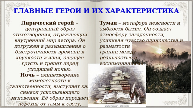 ГЛАВНЫЕ ГЕРОИ И ИХ ХАРАКТЕРИСТИКА Лирический герой  – центральный образ стихотворения, отражающий внутренний мир автора. Он погружен в размышления о быстротечности времени и хрупкости жизни, ощущая грусть и трепет перед уходящей ночью. Туман  – метафора неясности и зыбкости бытия. Он создает атмосферу загадочности, усиливая чувство одиночества и Ночь  – олицетворение мимолетности и таинственности, выступает как символ ускользающего мгновения. Её образ передает переход от тьмы к свету, подчеркивая тему неизбежности перемен. размытости границ между реальностью и воспоминаниями. 