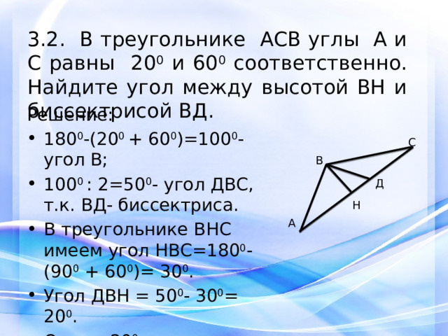 3.2. В треугольнике АСВ углы А и С равны 20 0 и 60 0 соответственно. Найдите угол между высотой ВH и биссектрисой ВД. Решение: 180 0 -(20 0 + 60 0 )=100 0 -угол В; 100 0 : 2=50 0 - угол ДВС, т.к. ВД- биссектриса. В треугольнике ВНС имеем угол НВС=180 0 -(90 0 + 60 0 )= 30 0 . Угол ДВН = 50 0 - 30 0 = 20 0 . Ответ: 20 0 .   С В Д Н А 