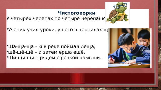 Чистоговорки У четырех черепах по четыре черепашонка. Ученик учил уроки, у него в чернилах щеки.    Ща-ща-ща – я в реке поймал леща, щё-щё-щё – а затем ерша ещё. Щи-щи-щи – рядом с речкой камыши.  