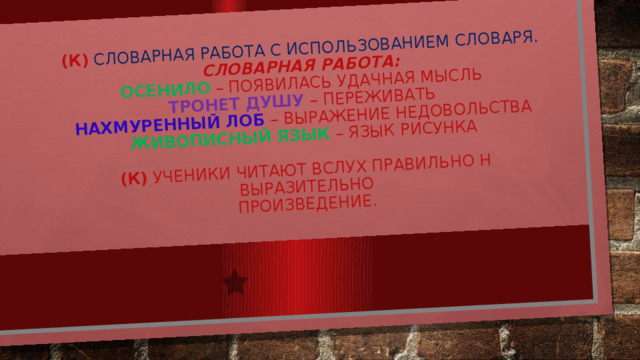 (К)  Словарная работа с использованием словаря.  Словарная работа:  ОСЕНИЛО – появилась удачная мысль  ТРОНЕТ ДУШУ – переживать  НАХМУРЕННЫЙ ЛОБ – выражение недовольства  ЖИВОПИСНЫЙ ЯЗЫК  – язык рисунка   (К) Ученики читают вслух правильно н выразительно  произведение. 