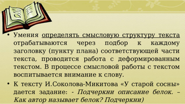 Умения определять смысловую структуру текста отрабатываются через подбор к каждому заголовку (пункту плана) соответствующей части текста, проводится работа с деформированным текстом. В процессе смысловой работы с текстом воспитывается внимание к слову. К тексту И.Соколова-Микитова «У старой сосны» дается задание: - Подчеркни описание белок. – Как автор называет белок? Подчеркни)  01/09/2026 