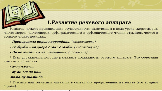 Развитие речевого аппарата Развитие речевого аппарата Развитие речевого аппарата Развитие речевого аппарата Развитие речевого аппарата Развитие речевого аппарата Развитие речевого аппарата Развитие речевого аппарата Развитие четкого произношения осуществляется включением в план урока скороговорок, чистоговорок, частоговорок, орфографического и орфоэпического чтения отрывков, четкое и громкое чтение пословиц. - Проворонила ворона воронёнка. (скороговорка) - Ба-бу-бы – на дворе стоят столбы. (чистоговорка) - Не потопаешь – не полопаешь. (пословица) * Есть упражнения, которые развивают подвижность речевого аппарата. Это сочетания гласных и согласных: - а-о-у-ы-и-э… - ау-ао-ыи-эа-ио… -ба-бо-бу-бы-би-бэ… * Гласные или согласные читаются в словах или предложениях из текста (все трудные случаи): - э л е ктр и ф и к а ц ия (гласные читаем) - здр а вств у йт е (согласные читаем).  01/09/2026 