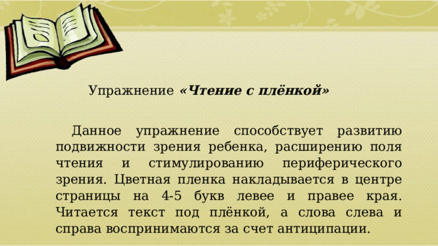   Упражнение «Чтение с плёнкой» Данное упражнение способствует развитию подвижности зрения ребенка, расширению поля чтения и стимулированию периферического зрения. Цветная пленка накладывается в центре страницы на 4-5 букв левее и правее края. Читается текст под плёнкой, а слова слева и справа воспринимаются за счет антиципации.  01/09/2026 