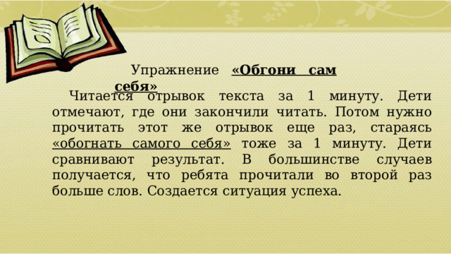 Упражнение «Обгони сам себя»  Читается отрывок текста за 1 минуту. Дети отмечают, где они закончили читать. Потом нужно прочитать этот же отрывок еще раз, стараясь «обогнать самого себя» тоже за 1 минуту. Дети сравнивают результат. В большинстве случаев получается, что ребята прочитали во второй раз больше слов. Создается ситуация успеха.  01/09/2026 