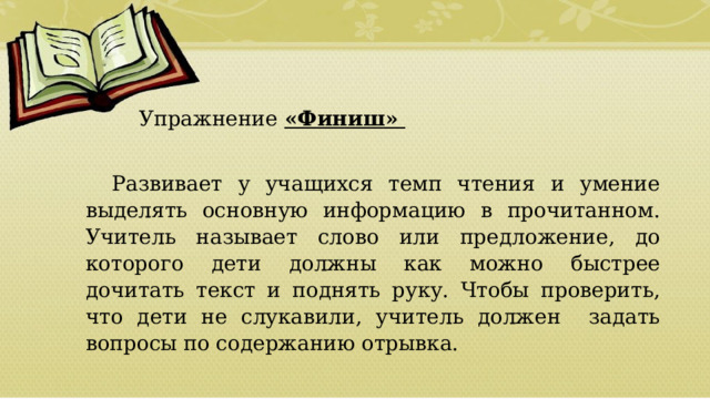   Упражнение «Финиш»  Развивает у учащихся темп чтения и умение выделять основную информацию в прочитанном. Учитель называет слово или предложение, до которого дети должны как можно быстрее дочитать текст и поднять руку. Чтобы проверить, что дети не слукавили, учитель должен задать вопросы по содержанию отрывка.  01/09/2026 