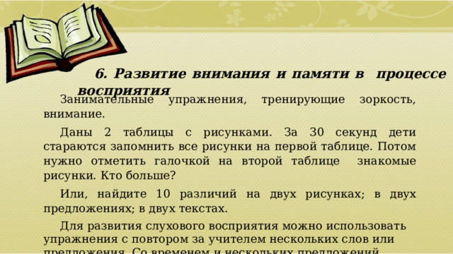 6. Развитие внимания и памяти в процессе восприятия Занимательные упражнения, тренирующие зоркость, внимание. Даны 2 таблицы с рисунками. За 30 секунд дети стараются запомнить все рисунки на первой таблице. Потом нужно отметить галочкой на второй таблице знакомые рисунки. Кто больше? Или, найдите 10 различий на двух рисунках; в двух предложениях; в двух текстах. Для развития слухового восприятия можно использовать упражнения с повтором за учителем нескольких слов или предложения. Со временем и нескольких предложений  01/09/2026 