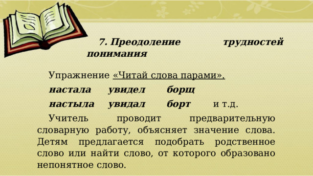 7.  Преодоление трудностей понимания Упражнение «Читай слова парами». настала   увидел   борщ настыла   увидал   борт   и т.д. Учитель проводит предварительную словарную работу, объясняет значение слова. Детям предлагается подобрать родственное слово или найти слово, от которого образовано непонятное слово.  01/09/2026 