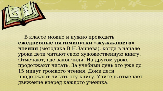  В классе можно и нужно проводить ежедневные пятиминутки «жужжащего» чтения (методика В.Н.Зайцева), когда в начале урока дети читают свою художественную книгу. Отмечают, где закончили. На другом уроке продолжают читать. За учебный день это уже до 15 минут громкого чтения. Дома дети продолжают читать эту книгу. Учитель отмечает движение вперед каждого ученика.  01/09/2026 