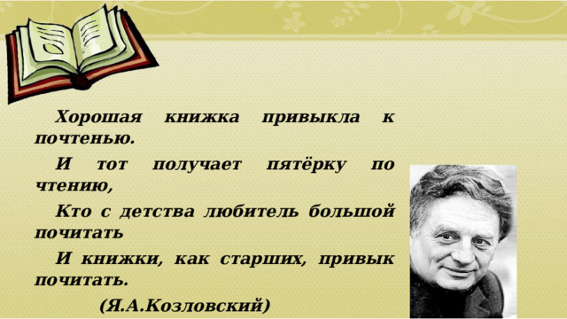 Хорошая книжка привыкла к почтенью. И тот получает пятёрку по чтению, Кто с детства любитель большой почитать И книжки, как старших, привык почитать.    (Я.А.Козловский)  01/09/2026 