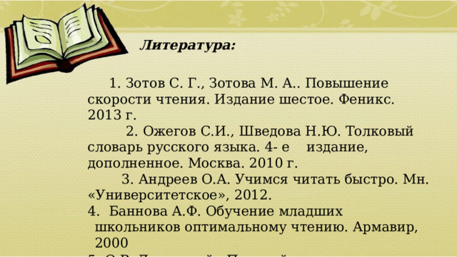    Литература:   1. Зотов С. Г., Зотова М. А.. Повышение скорости чтения. Издание шестое. Феникс. 2013 г.       2. Ожегов С.И., Шведова Н.Ю. Толковый словарь русского языка. 4- е    издание, дополненное. Москва. 2010 г.     3.   Андреев О.А. Учимся читать быстро. Мн. «Университетское», 2012.   4.  Баннова А.Ф. Обучение младших школьников оптимальному чтению. Армавир, 2000 5. О.В. Джежелей «Помогайка»  01/09/2026 