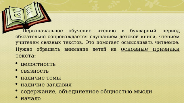 Первоначальное обучение чтению в букварный период обязательно сопровождается слушанием детской книги, чтением учителем связных текстов. Это помогает осмысливать читаемое. Нужно обращать внимание детей на основные признаки текста : целостность связность наличие темы наличие заглавия содержание, объединенное общностью мысли начало концовка  01/09/2026 
