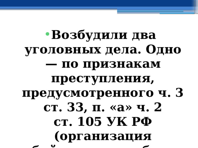 Возбудили два уголовных дела. Одно — по признакам преступления, предусмотренного ч. 3 ст. 33, п. «а» ч. 2 ст. 105 УК РФ (организация убийства двух и более лиц), а второе — по ч. 2 ст. 293 УК РФ (халатность). 