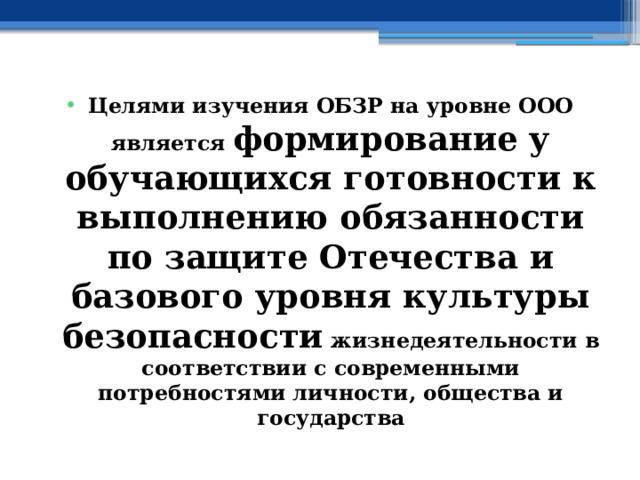Целями изучения ОБЗР на уровне ООО является формирование у обучающихся готовности к выполнению обязанности по защите Отечества и базового уровня культуры безопасности жизнедеятельности в соответствии с современными потребностями личности, общества и государства 