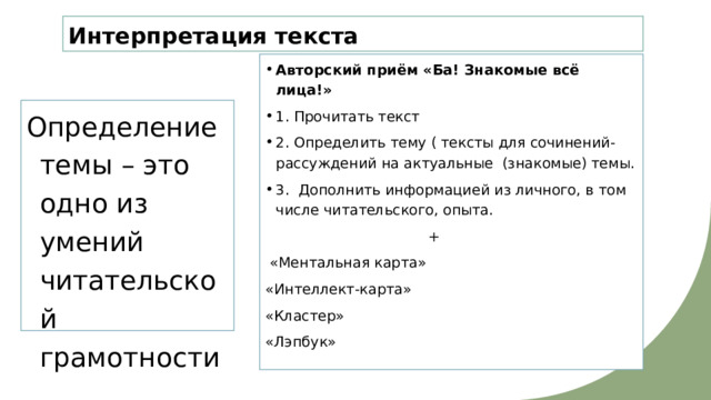 Интерпретация текста Авторский приём «Ба! Знакомые всё лица!» 1. Прочитать текст 2. Определить тему ( тексты для сочинений-рассуждений на актуальные (знакомые) темы. 3. Дополнить информацией из личного, в том числе читательского, опыта.  +  «Ментальная карта» «Интеллект-карта» «Кластер» «Лэпбук» Определение темы – это одно из умений читательской грамотности 