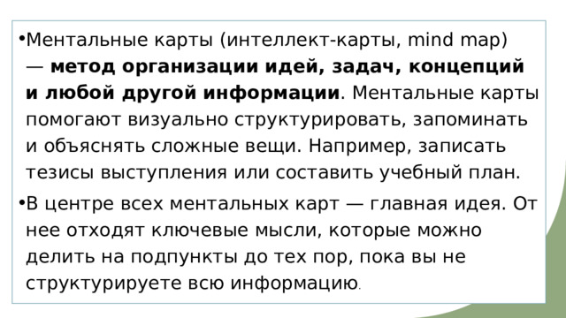 Ментальные карты (интеллект-карты, mind map) —  метод организации идей, задач, концепций и любой другой информации . Ментальные карты помогают визуально структурировать, запоминать и объяснять сложные вещи. Например, записать тезисы выступления или составить учебный план. В центре всех ментальных карт — главная идея. От нее отходят ключевые мысли, которые можно делить на подпункты до тех пор, пока вы не структурируете всю информацию . 
