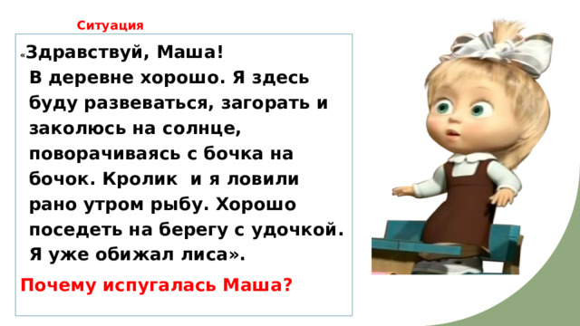  Ситуация « Здравствуй, Маша!  В деревне хорошо. Я здесь буду развеваться, загорать и заколюсь на солнце, поворачиваясь с бочка на бочок. Кролик и я ловили рано утром рыбу. Хорошо поседеть на берегу с удочкой. Я уже обижал лиса». Почему испугалась Маша? 