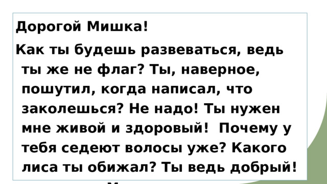 Дорогой Мишка! Как ты будешь развеваться, ведь ты же не флаг? Ты, наверное, пошутил, когда написал, что заколешься? Не надо! Ты нужен мне живой и здоровый! Почему у тебя седеют волосы уже? Какого лиса ты обижал? Ты ведь добрый! Маша   