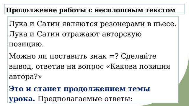 Продолжение работы с несплошным текстом Лука и Сатин являются резонерами в пьесе. Лука и Сатин отражают авторскую позицию. Можно ли поставить знак =? Сделайте вывод, ответив на вопрос «Какова позиция автора?» Это и станет продолжением темы урока. Предполагаемые ответы: «Двойственность, противоречивость, неоднозначность позиции автора». 
