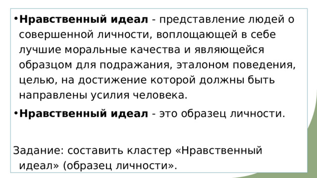 Нравственный   идеал  - представление людей о совершенной личности, воплощающей в себе лучшие моральные качества и являющейся образцом для подражания, эталоном поведения, целью, на достижение которой должны быть направлены усилия человека. Нравственный   идеал  - это образец личности. Задание: составить кластер «Нравственный идеал» (образец личности». 