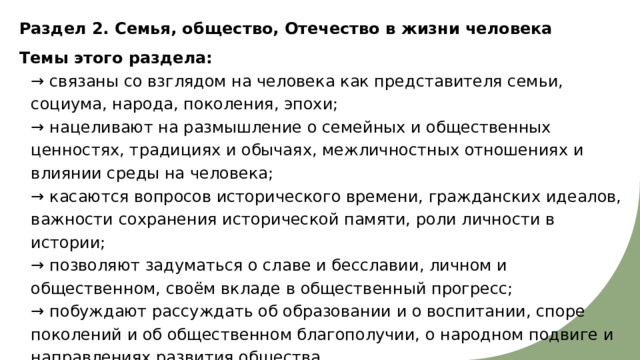 Раздел 2. Семья, общество, Отечество в жизни человека Темы этого раздела:  → связаны со взглядом на человека как представителя семьи, социума, народа, поколения, эпохи;  → нацеливают на размышление о семейных и общественных ценностях, традициях и обычаях, межличностных отношениях и влиянии среды на человека;  → касаются вопросов исторического времени, гражданских идеалов, важности сохранения исторической памяти, роли личности в истории;  → позволяют задуматься о славе и бесславии, личном и общественном, своём вкладе в общественный прогресс;  → побуждают рассуждать об образовании и о воспитании, споре поколений и об общественном благополучии, о народном подвиге и направлениях развития общества. 