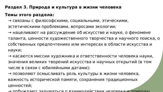 Раздел 3. Природа и культура в жизни человека Темы этого раздела:  → связаны с философскими, социальными, этическими, эстетическими проблемами, вопросами экологии;  → нацеливают на рассуждение об искусстве и науке, о феномене таланта, ценности художественного творчества и научного поиска, о собственных предпочтениях или интересах в области искусства и науки;  → касаются миссии художника и ответственности человека науки, значения великих творений искусства и научных открытий (в том числе в связи с юбилейными датами);  → позволяют осмысливать роль культуры в жизни человека, важность исторической памяти, сохранения традиционных ценностей;  → побуждают задуматься о взаимодействии человека и природы, направлениях развития культуры, влиянии искусства и новых технологий на человека. 